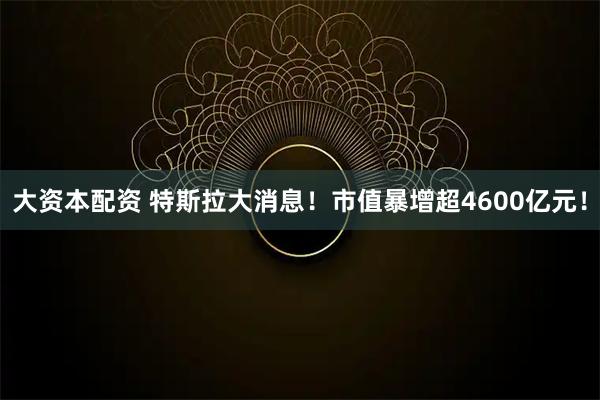 大资本配资 特斯拉大消息！市值暴增超4600亿元！