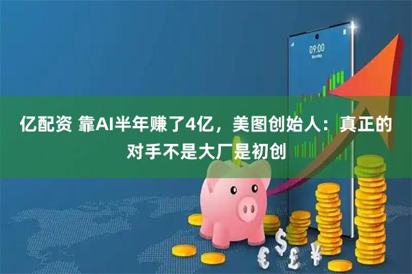 亿配资 靠AI半年赚了4亿，美图创始人：真正的对手不是大厂是初创