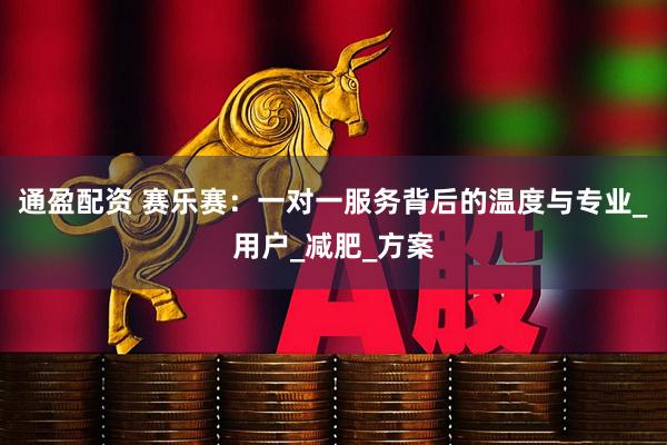 通盈配资 赛乐赛:一对一服务背后的温度与专业_用户_减肥_方案