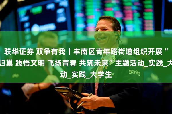 联华证券 双争有我丨丰南区青年路街道组织开展“雏雁归巢 践悟文明 飞扬青春 共筑未来”主题活动_实践_大学生