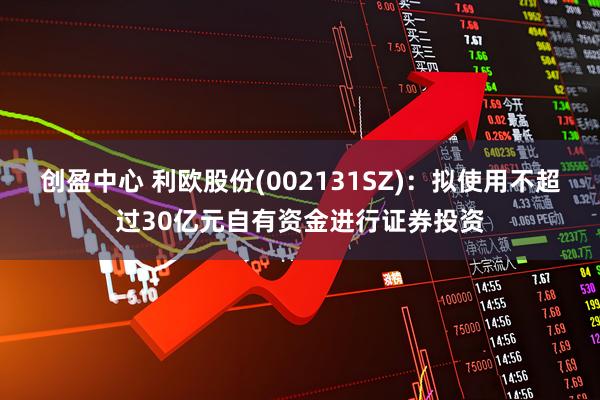 创盈中心 利欧股份(002131SZ)：拟使用不超过30亿元自有资金进行证券投资