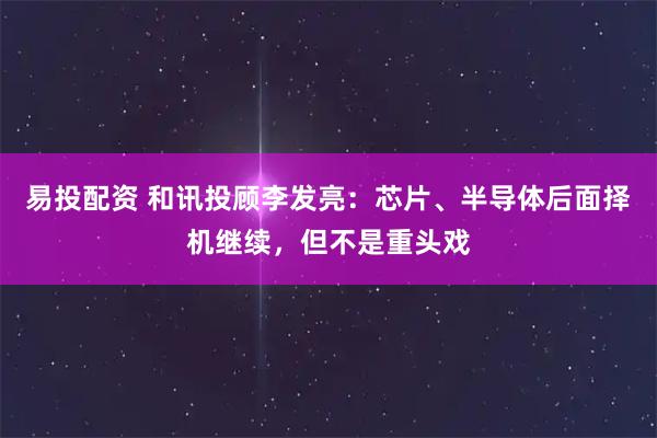 易投配资 和讯投顾李发亮：芯片、半导体后面择机继续，但不是重头戏