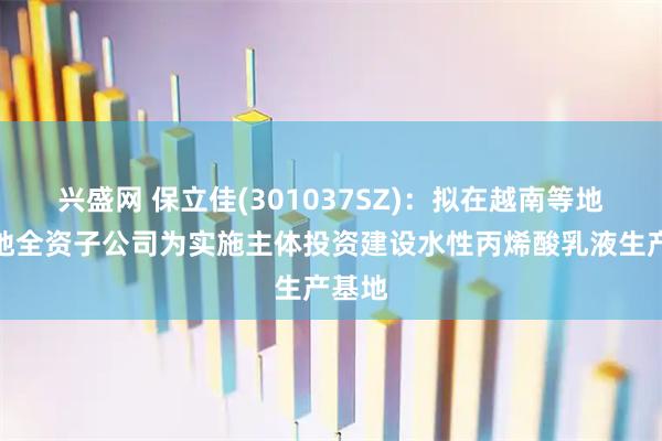 兴盛网 保立佳(301037SZ)：拟在越南等地以各地全资子公司为实施主体投资建设水性丙烯酸乳液生产基地