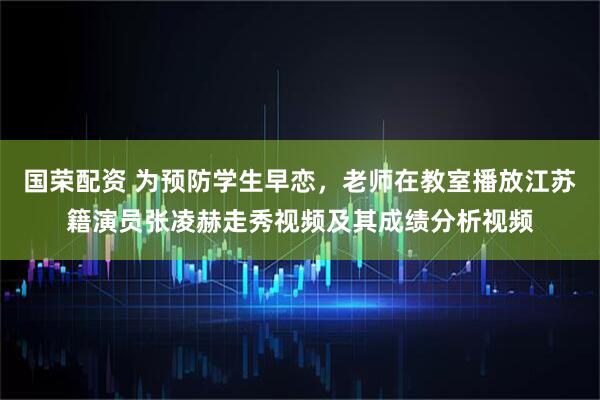 国荣配资 为预防学生早恋，老师在教室播放江苏籍演员张凌赫走秀视频及其成绩分析视频