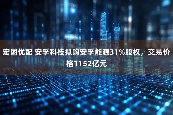 宏图优配 安孚科技拟购安孚能源31%股权，交易价格1152亿元
