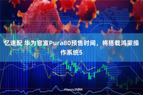 忆速配 华为官宣Pura80预售时间，将搭载鸿蒙操作系统5