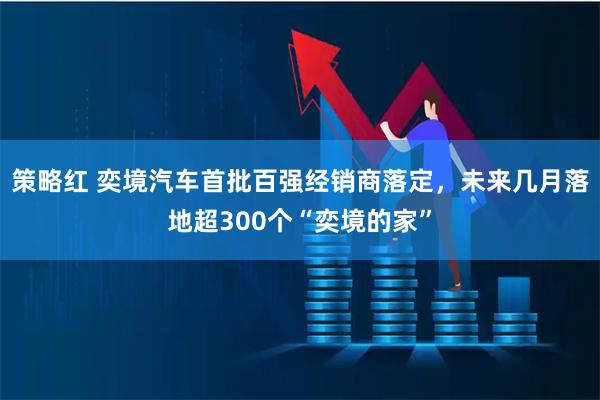 策略红 奕境汽车首批百强经销商落定，未来几月落地超300个“奕境的家”