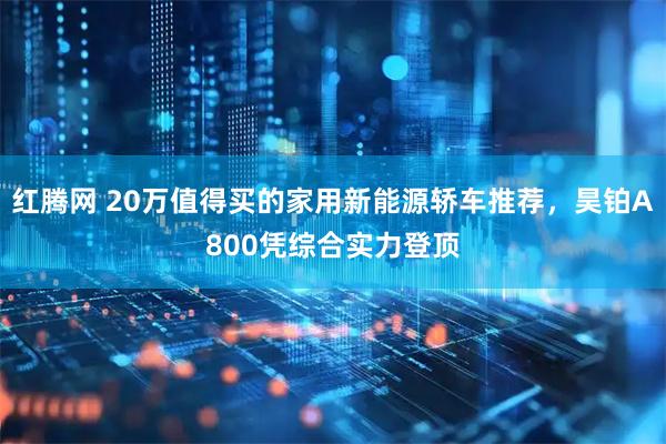 红腾网 20万值得买的家用新能源轿车推荐，昊铂A800凭综合实力登顶