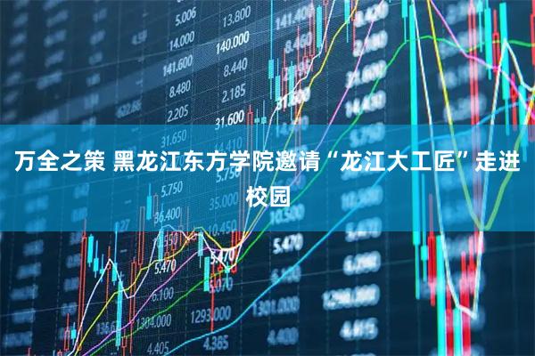 万全之策 黑龙江东方学院邀请“龙江大工匠”走进校园