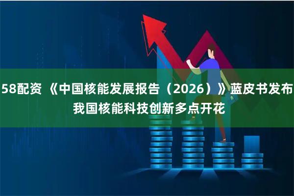 58配资 《中国核能发展报告（2026）》蓝皮书发布 我国核能科技创新多点开花