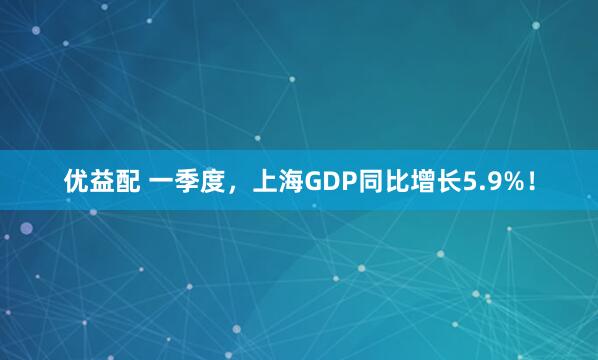 优益配 一季度，上海GDP同比增长5.9%！