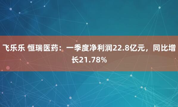 飞乐乐 恒瑞医药：一季度净利润22.8亿元，同比增长21.78%