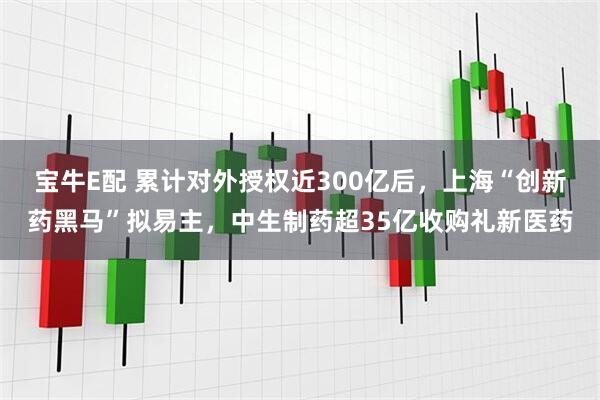 宝牛E配 累计对外授权近300亿后，上海“创新药黑马”拟易主，中生制药超35亿收购礼新医药