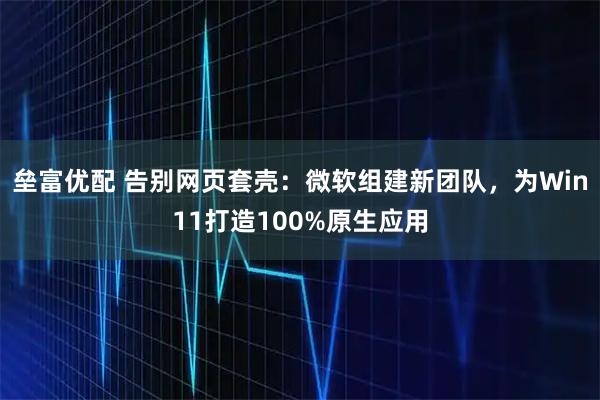 垒富优配 告别网页套壳:微软组建新团队,为Win11打造100%原生应用