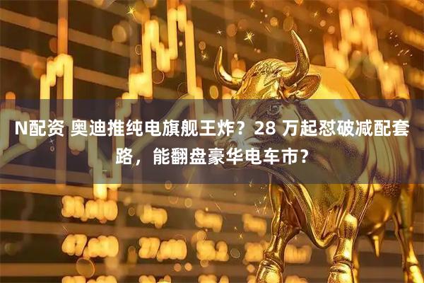 N配资 奥迪推纯电旗舰王炸？28 万起怼破减配套路，能翻盘豪华电车市？