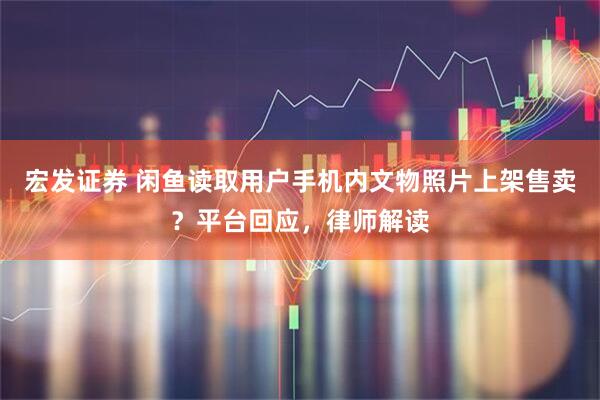 宏发证券 闲鱼读取用户手机内文物照片上架售卖？平台回应，律师解读
