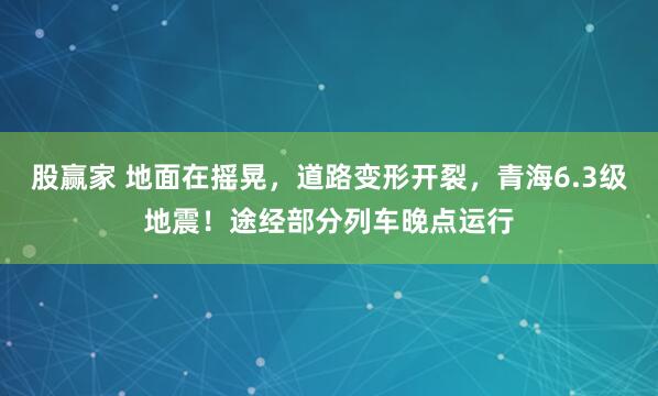 股赢家 地面在摇晃，道路变形开裂，青海6.3级地震！途经部分列车晚点运行