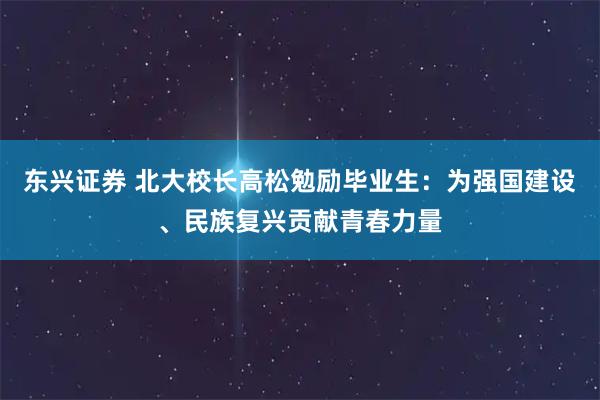 东兴证券 北大校长高松勉励毕业生:为强国建设、民族复兴贡献青春力量