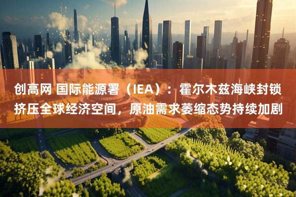 创高网 国际能源署（IEA）：霍尔木兹海峡封锁挤压全球经济空间，原油需求萎缩态势持续加剧