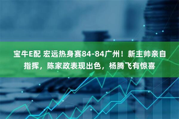 宝牛E配 宏远热身赛84-84广州！新主帅亲自指挥，陈家政表现出色，杨腾飞有惊喜