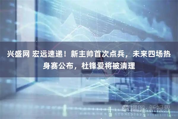 兴盛网 宏远速递!新主帅首次点兵,未来四场热身赛公布,杜锋爱将被清理