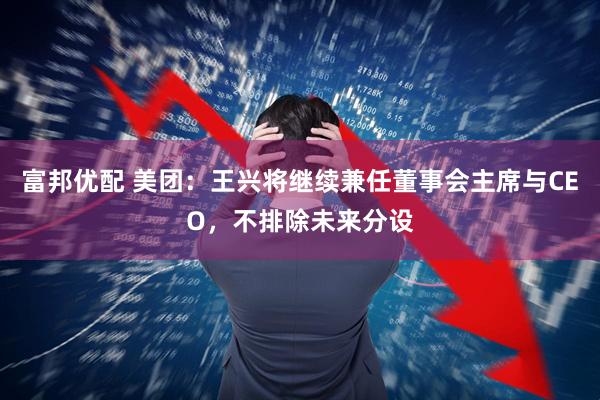 富邦优配 美团：王兴将继续兼任董事会主席与CEO，不排除未来分设