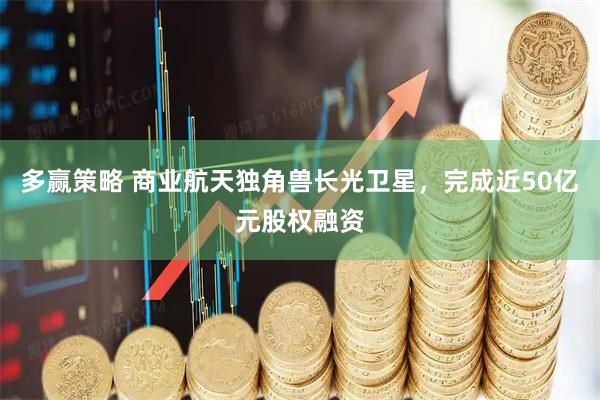 多赢策略 商业航天独角兽长光卫星，完成近50亿元股权融资