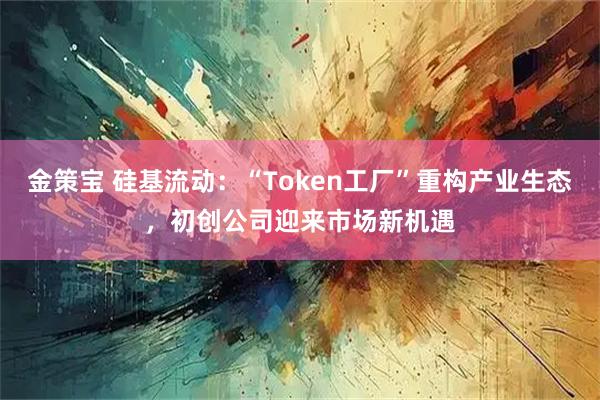 金策宝 硅基流动：“Token工厂”重构产业生态，初创公司迎来市场新机遇