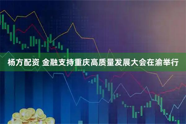 杨方配资 金融支持重庆高质量发展大会在渝举行